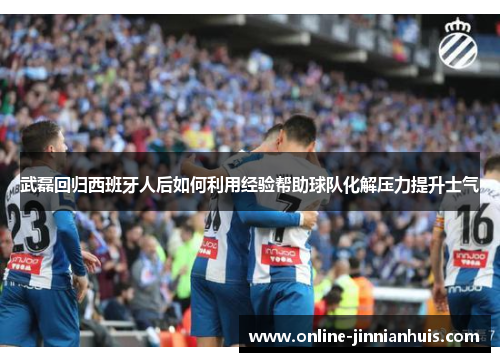 武磊回归西班牙人后如何利用经验帮助球队化解压力提升士气