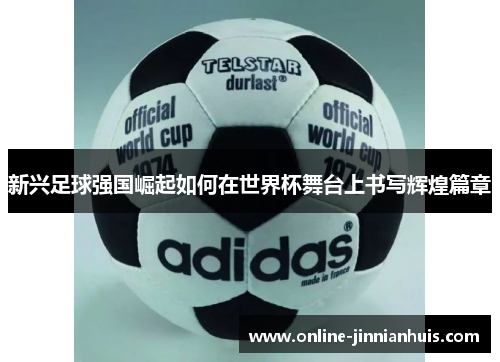 新兴足球强国崛起如何在世界杯舞台上书写辉煌篇章