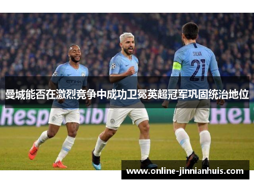 曼城能否在激烈竞争中成功卫冕英超冠军巩固统治地位