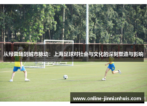 从绿茵场到城市脉动：上海足球对社会与文化的深刻塑造与影响