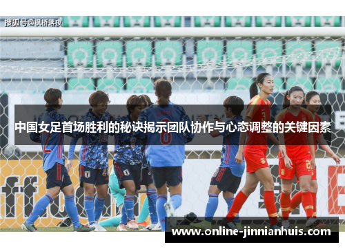 中国女足首场胜利的秘诀揭示团队协作与心态调整的关键因素