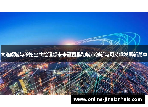 大连鲲城与穆谢奎共绘理想未来蓝图推动城市创新与可持续发展新篇章