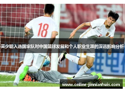 吴少聪入选国家队对中国篮球发展和个人职业生涯的深远影响分析