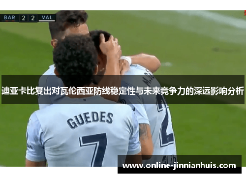 迪亚卡比复出对瓦伦西亚防线稳定性与未来竞争力的深远影响分析