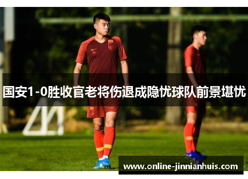 国安1-0胜收官老将伤退成隐忧球队前景堪忧